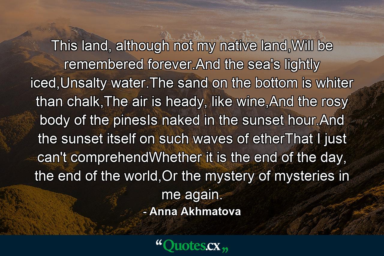 This land, although not my native land,Will be remembered forever.And the sea's lightly iced,Unsalty water.The sand on the bottom is whiter than chalk,The air is heady, like wine,And the rosy body of the pinesIs naked in the sunset hour.And the sunset itself on such waves of etherThat I just can't comprehendWhether it is the end of the day, the end of the world,Or the mystery of mysteries in me again. - Quote by Anna Akhmatova