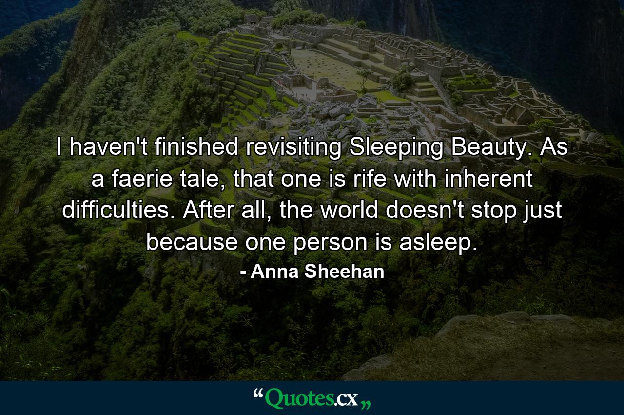 I haven't finished revisiting Sleeping Beauty. As a faerie tale, that one is rife with inherent difficulties. After all, the world doesn't stop just because one person is asleep. - Quote by Anna Sheehan