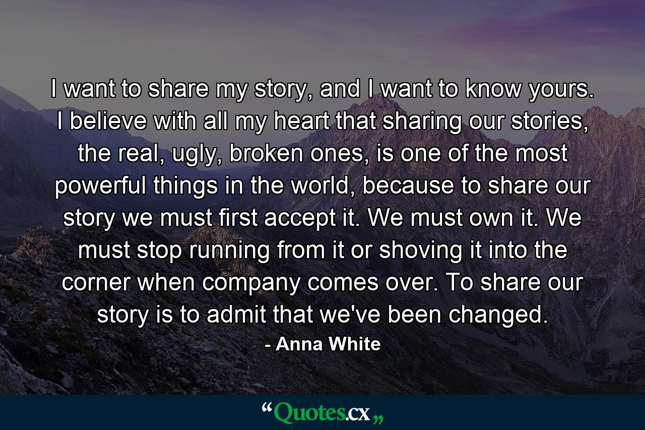 I want to share my story, and I want to know yours. I believe with all my heart that sharing our stories, the real, ugly, broken ones, is one of the most powerful things in the world, because to share our story we must first accept it. We must own it. We must stop running from it or shoving it into the corner when company comes over. To share our story is to admit that we've been changed. - Quote by Anna White