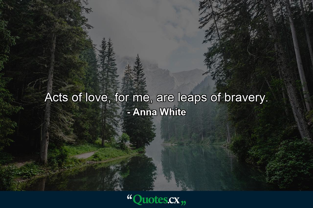 Acts of love, for me, are leaps of bravery. - Quote by Anna White