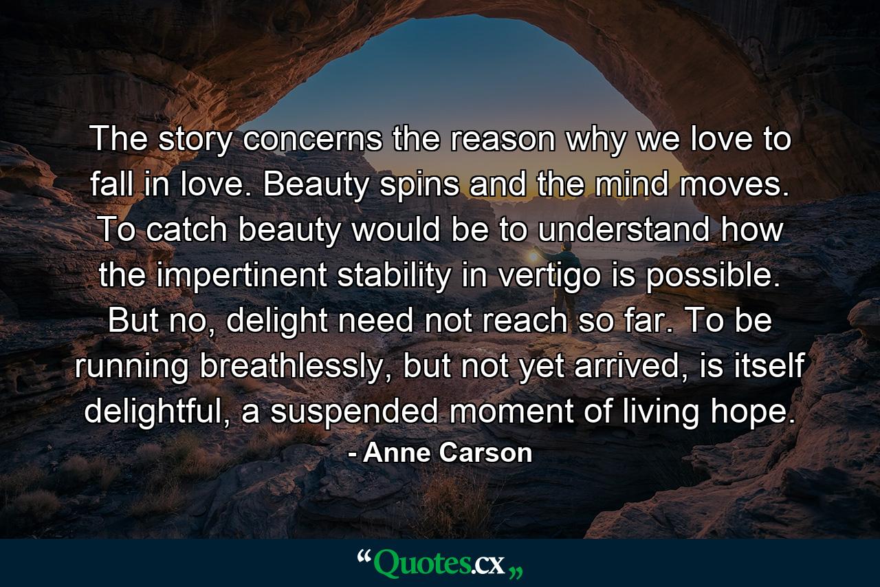 The story concerns the reason why we love to fall in love. Beauty spins and the mind moves. To catch beauty would be to understand how the impertinent stability in vertigo is possible. But no, delight need not reach so far. To be running breathlessly, but not yet arrived, is itself delightful, a suspended moment of living hope. - Quote by Anne Carson