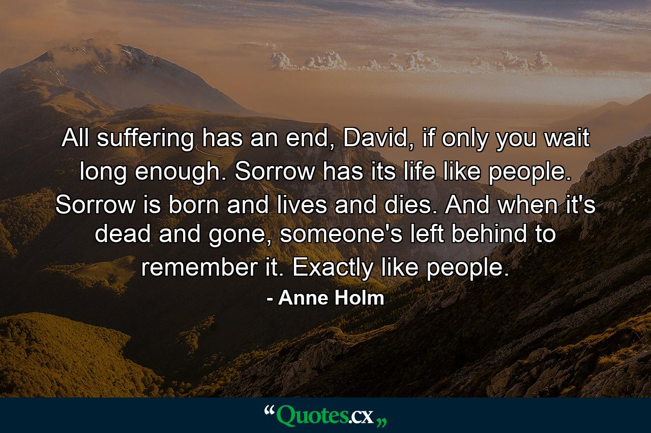 All suffering has an end, David, if only you wait long enough. Sorrow has its life like people. Sorrow is born and lives and dies. And when it's dead and gone, someone's left behind to remember it. Exactly like people. - Quote by Anne Holm