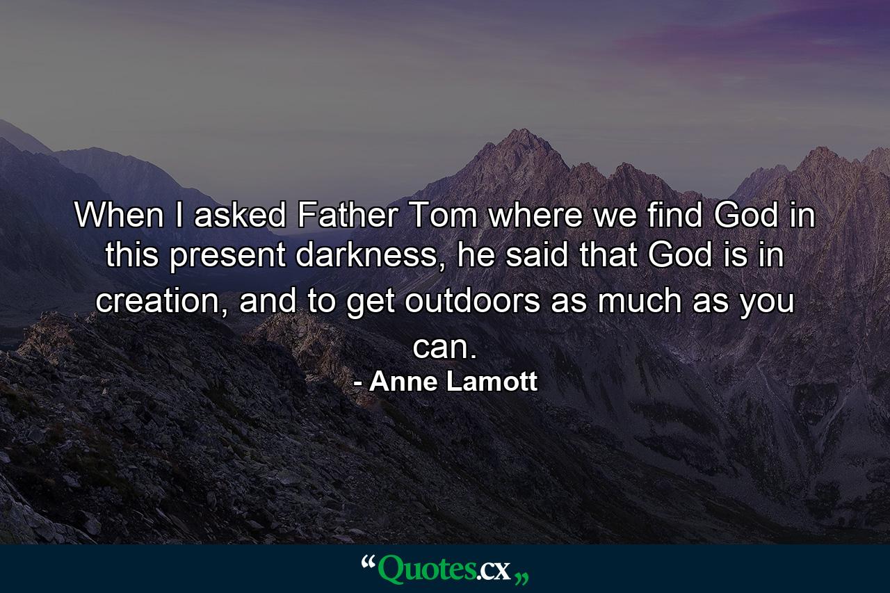 When I asked Father Tom where we find God in this present darkness, he said that God is in creation, and to get outdoors as much as you can. - Quote by Anne Lamott