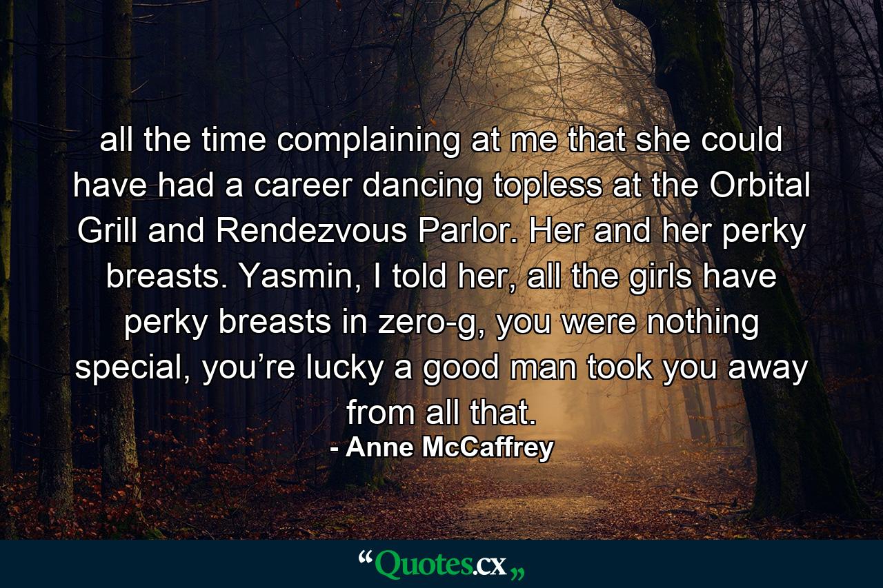 all the time complaining at me that she could have had a career dancing topless at the Orbital Grill and Rendezvous Parlor. Her and her perky breasts. Yasmin, I told her, all the girls have perky breasts in zero-g, you were nothing special, you’re lucky a good man took you away from all that. - Quote by Anne McCaffrey