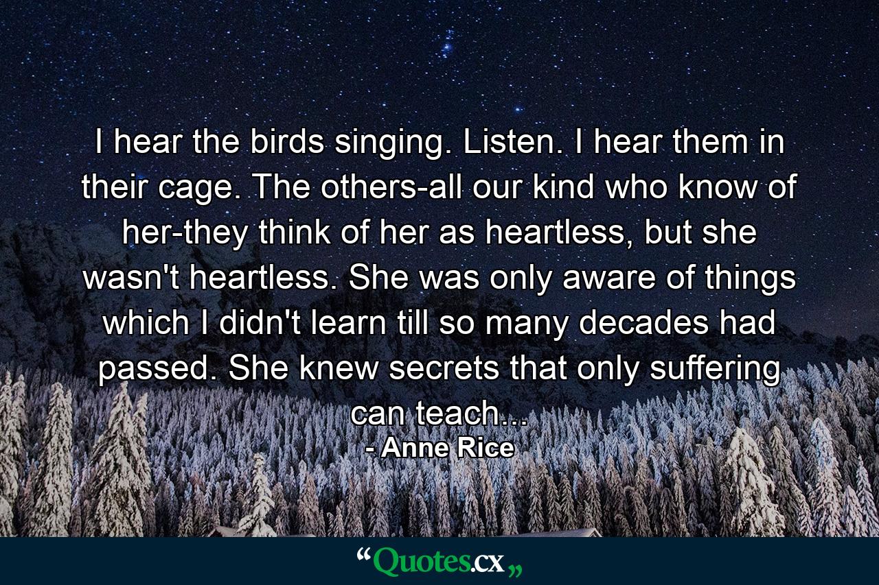 I hear the birds singing. Listen. I hear them in their cage. The others-all our kind who know of her-they think of her as heartless, but she wasn't heartless. She was only aware of things which I didn't learn till so many decades had passed. She knew secrets that only suffering can teach... - Quote by Anne Rice