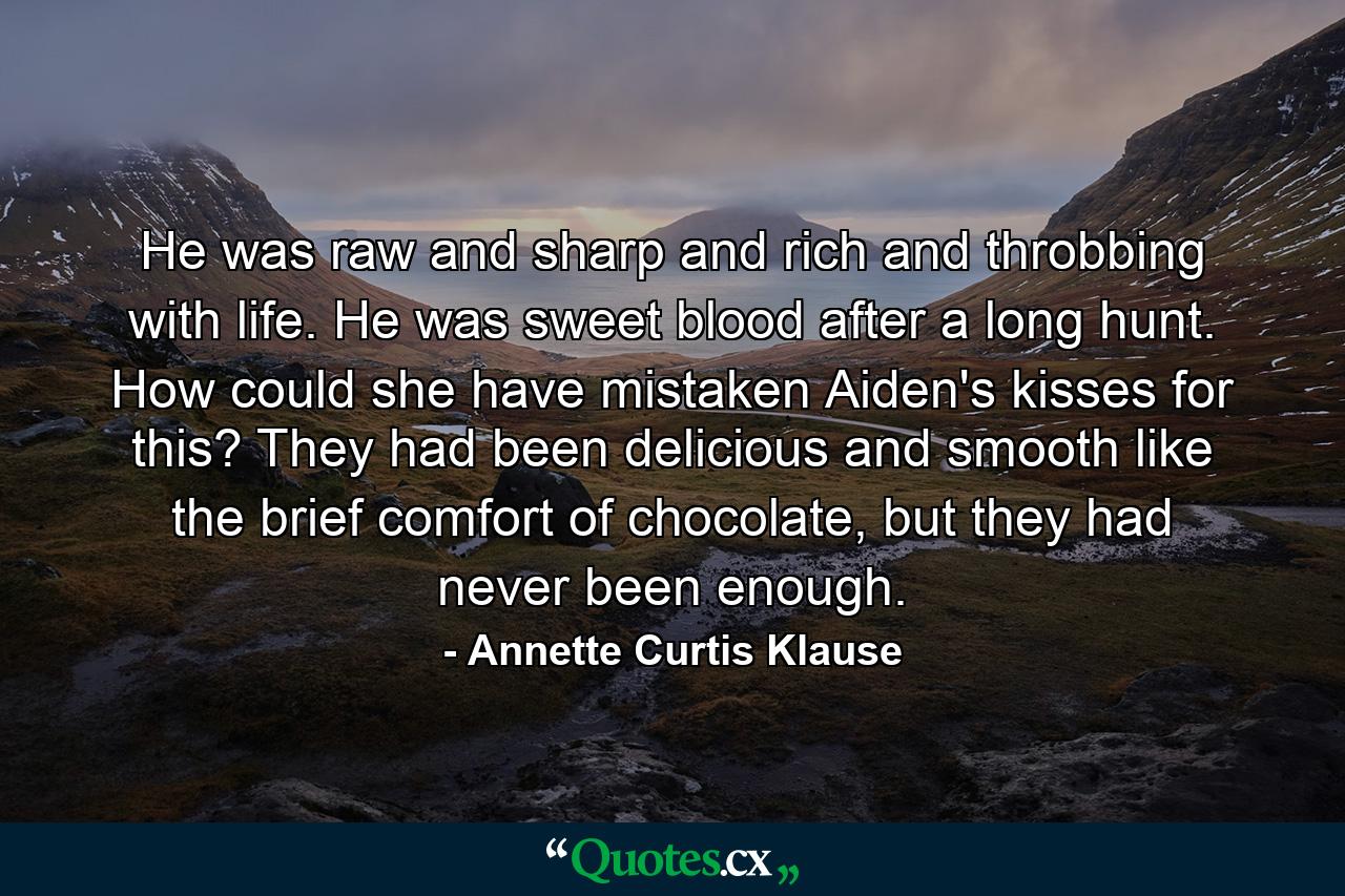 He was raw and sharp and rich and throbbing with life. He was sweet blood after a long hunt. How could she have mistaken Aiden's kisses for this? They had been delicious and smooth like the brief comfort of chocolate, but they had never been enough. - Quote by Annette Curtis Klause