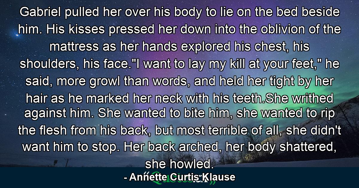 Gabriel pulled her over his body to lie on the bed beside him. His kisses pressed her down into the oblivion of the mattress as her hands explored his chest, his shoulders, his face.