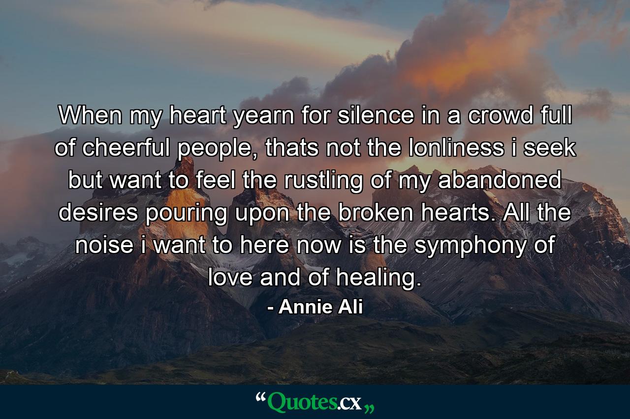 When my heart yearn for silence in a crowd full of cheerful people, thats not the lonliness i seek but want to feel the rustling of my abandoned desires pouring upon the broken hearts. All the noise i want to here now is the symphony of love and of healing. - Quote by Annie Ali