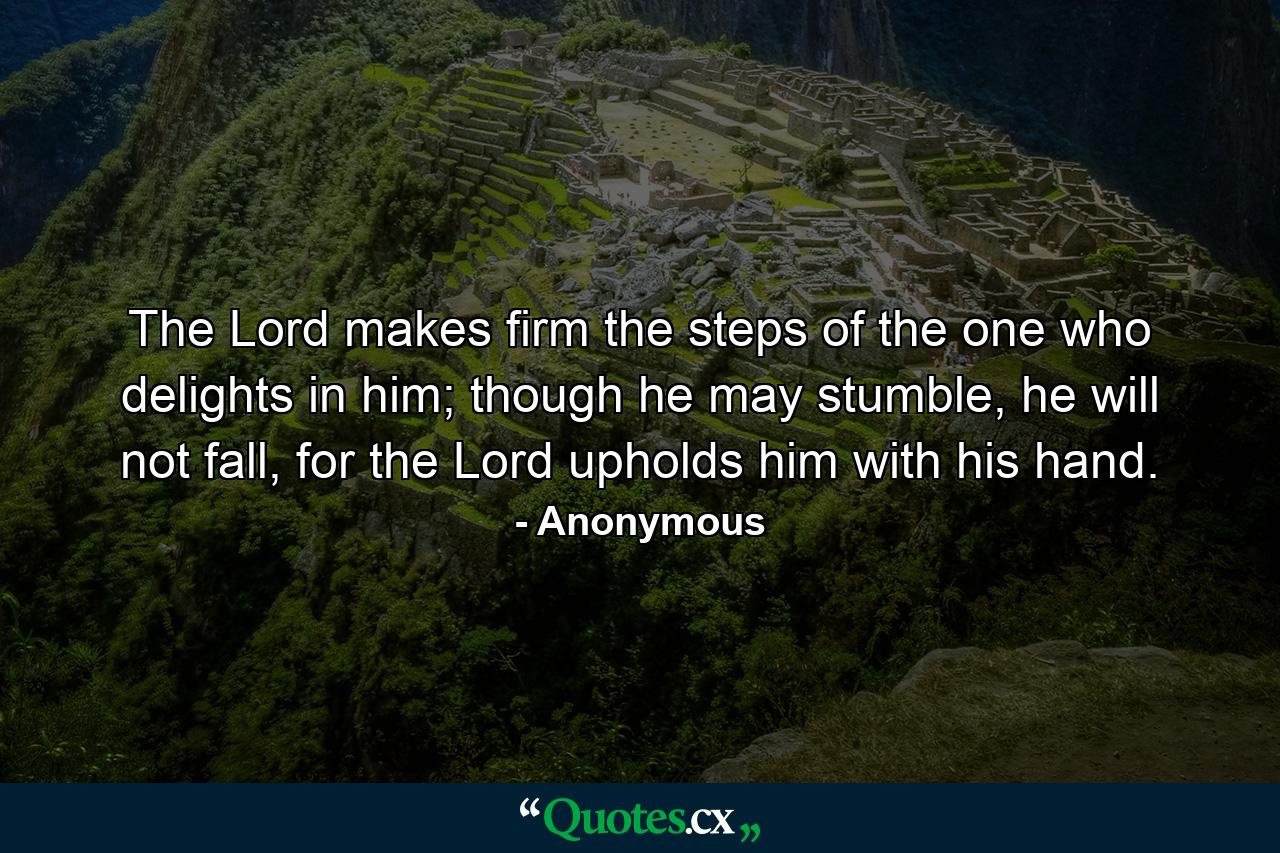 The Lord makes firm the steps of the one who delights in him; though he may stumble, he will not fall, for the Lord upholds him with his hand. - Quote by Anonymous