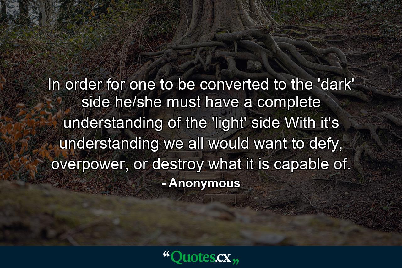 In order for one to be converted to the 'dark' side he/she must have a complete understanding of the 'light' side With it's understanding we all would want to defy, overpower, or destroy what it is capable of. - Quote by Anonymous