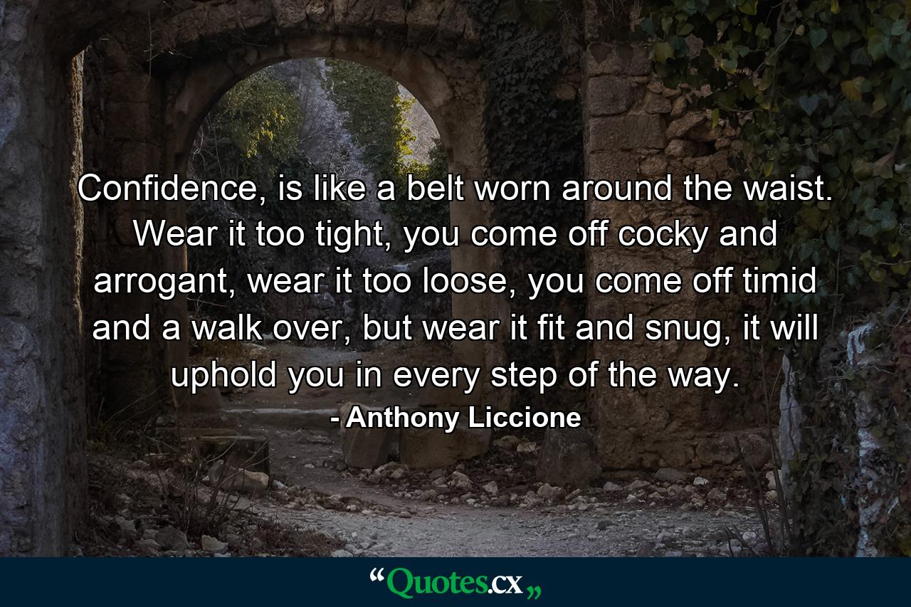 Confidence, is like a belt worn around the waist. Wear it too tight, you come off cocky and arrogant, wear it too loose, you come off timid and a walk over, but wear it fit and snug, it will uphold you in every step of the way. - Quote by Anthony Liccione