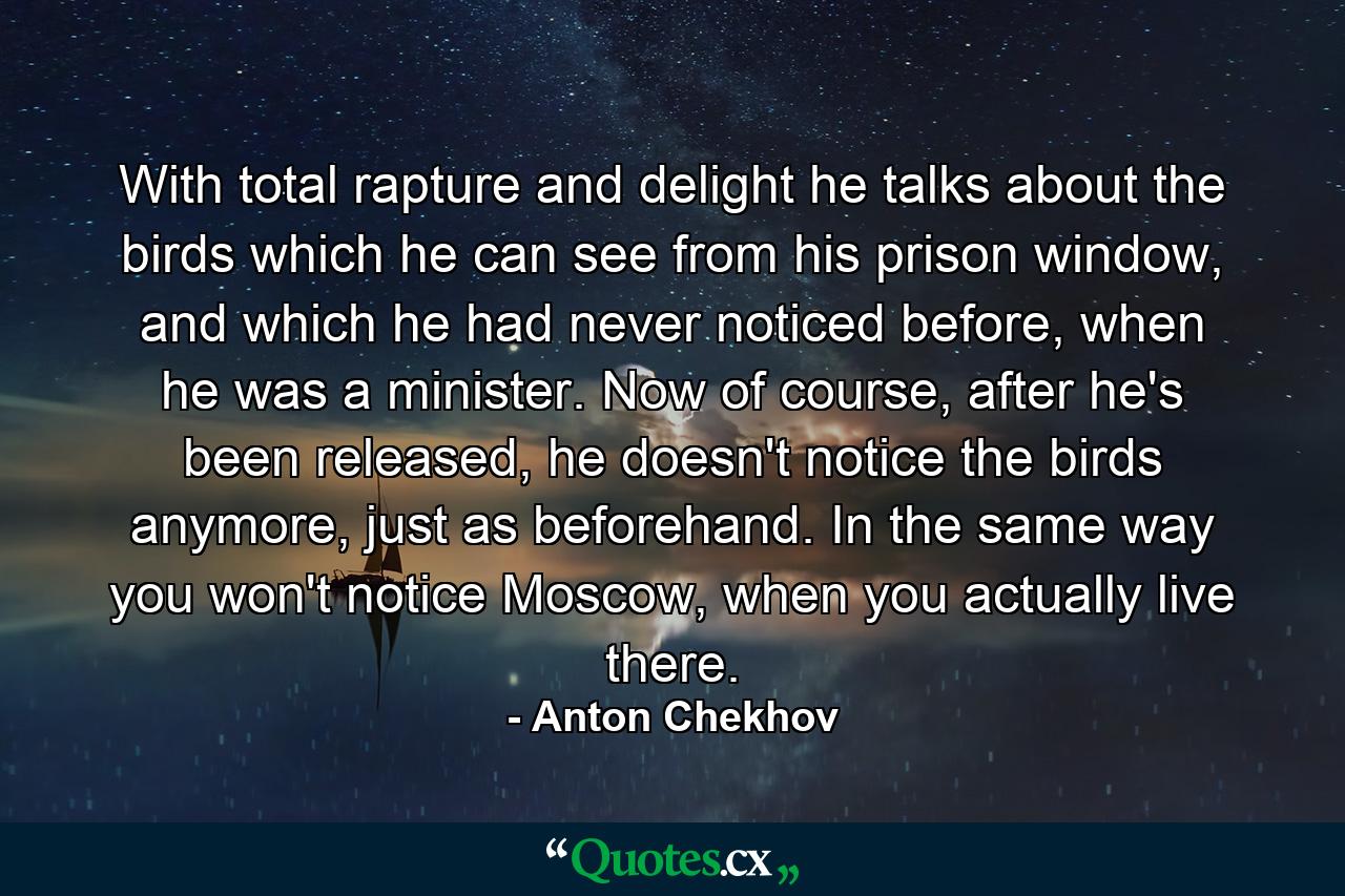 With total rapture and delight he talks about the birds which he can see from his prison window, and which he had never noticed before, when he was a minister. Now of course, after he's been released, he doesn't notice the birds anymore, just as beforehand. In the same way you won't notice Moscow, when you actually live there. - Quote by Anton Chekhov