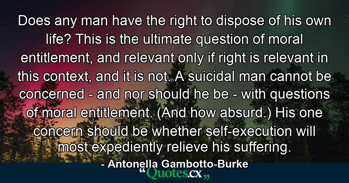 Does any man have the right to dispose of his own life? This is the ultimate question of moral entitlement, and relevant only if right is relevant in this context, and it is not. A suicidal man cannot be concerned - and nor should he be - with questions of moral entitlement. (And how absurd.) His one concern should be whether self-execution will most expediently relieve his suffering. - Quote by Antonella Gambotto-Burke