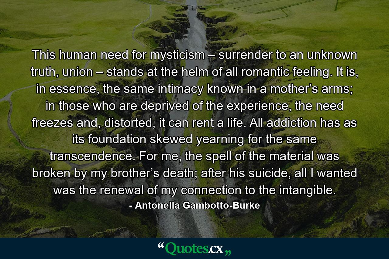 This human need for mysticism – surrender to an unknown truth, union – stands at the helm of all romantic feeling. It is, in essence, the same intimacy known in a mother’s arms; in those who are deprived of the experience, the need freezes and, distorted, it can rent a life. All addiction has as its foundation skewed yearning for the same transcendence. For me, the spell of the material was broken by my brother’s death; after his suicide, all I wanted was the renewal of my connection to the intangible. - Quote by Antonella Gambotto-Burke