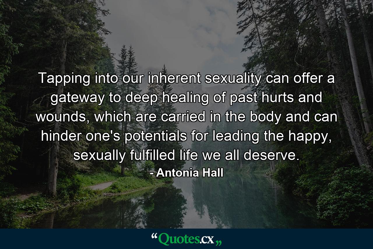 Tapping into our inherent sexuality can offer a gateway to deep healing of past hurts and wounds, which are carried in the body and can hinder one's potentials for leading the happy, sexually fulfilled life we all deserve. - Quote by Antonia Hall