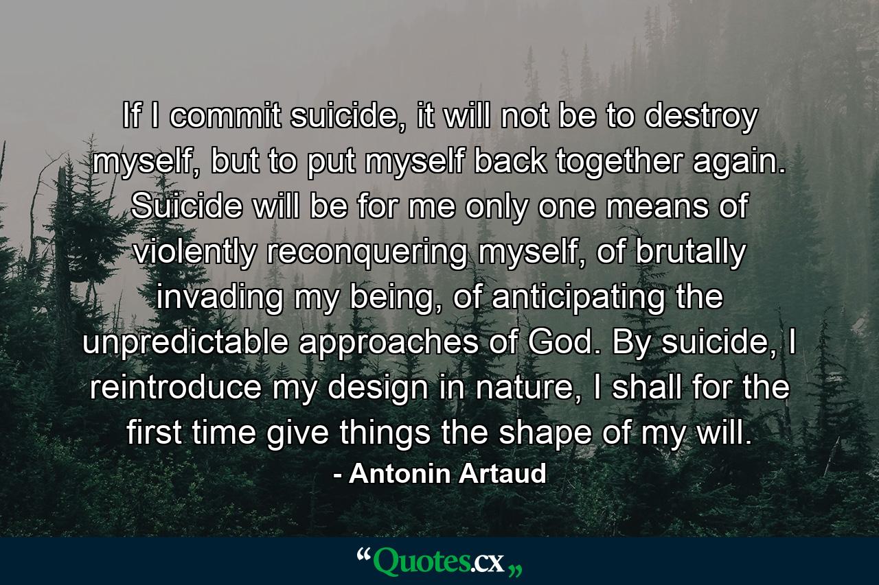 If I commit suicide, it will not be to destroy myself, but to put myself back together again. Suicide will be for me only one means of violently reconquering myself, of brutally invading my being, of anticipating the unpredictable approaches of God. By suicide, I reintroduce my design in nature, I shall for the first time give things the shape of my will. - Quote by Antonin Artaud