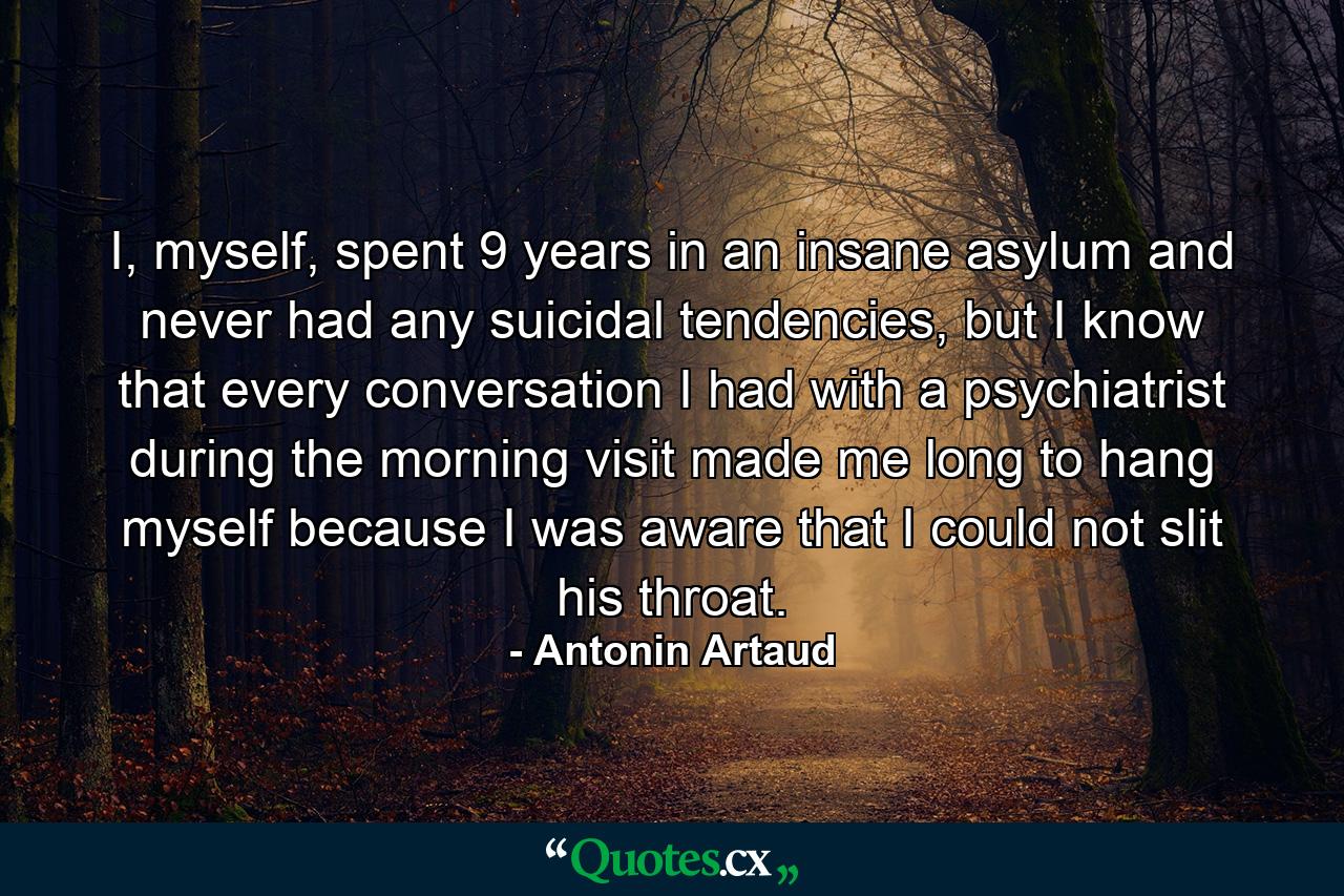 I, myself, spent 9 years in an insane asylum and never had any suicidal tendencies, but I know that every conversation I had with a psychiatrist during the morning visit made me long to hang myself because I was aware that I could not slit his throat. - Quote by Antonin Artaud