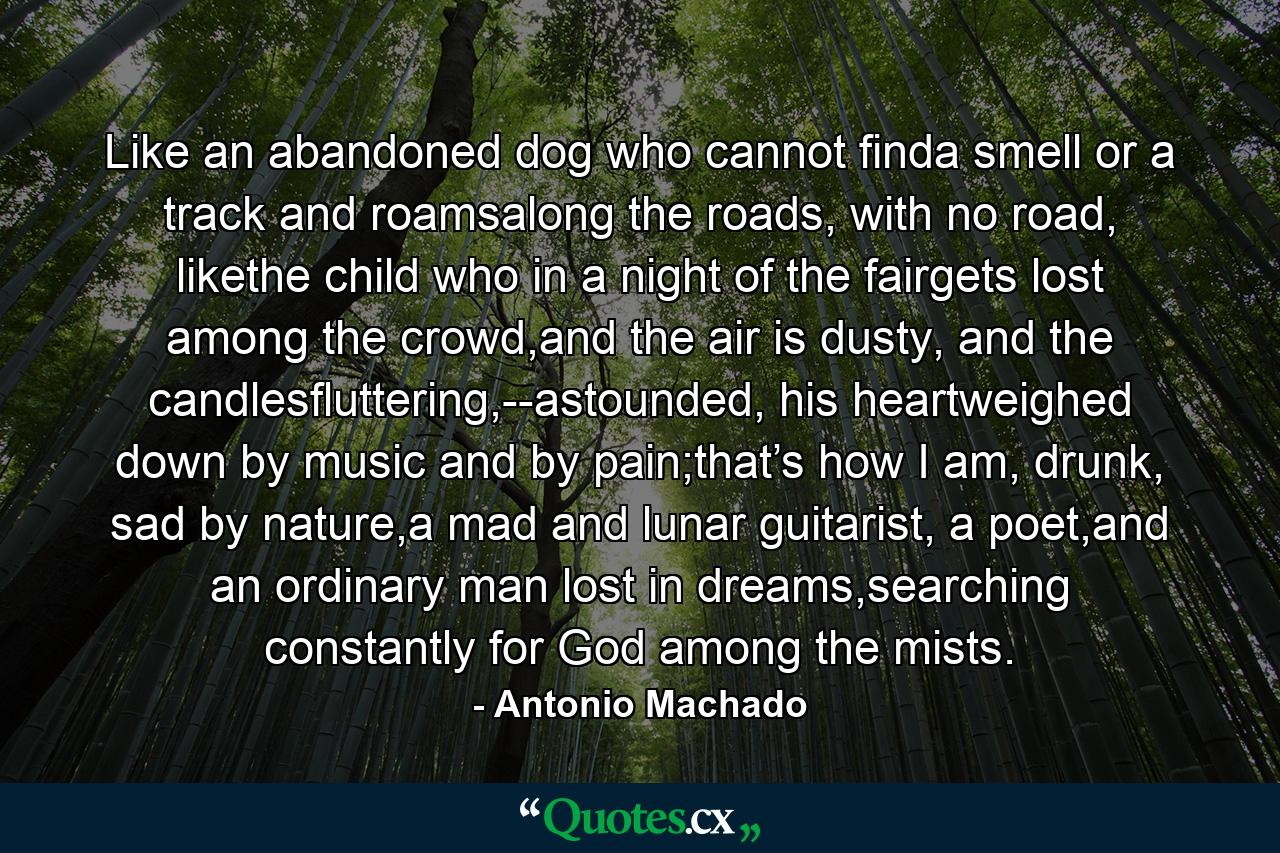 Like an abandoned dog who cannot finda smell or a track and roamsalong the roads, with no road, likethe child who in a night of the fairgets lost among the crowd,and the air is dusty, and the candlesfluttering,--astounded, his heartweighed down by music and by pain;that’s how I am, drunk, sad by nature,a mad and lunar guitarist, a poet,and an ordinary man lost in dreams,searching constantly for God among the mists. - Quote by Antonio Machado