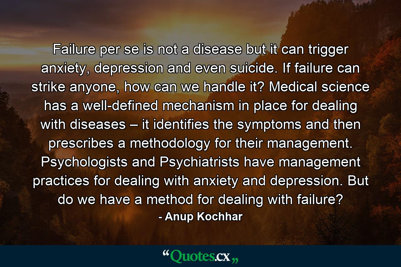 Failure per se is not a disease but it can trigger anxiety, depression and even suicide. If failure can strike anyone, how can we handle it? Medical science has a well-defined mechanism in place for dealing with diseases – it identifies the symptoms and then prescribes a methodology for their management. Psychologists and Psychiatrists have management practices for dealing with anxiety and depression. But do we have a method for dealing with failure? - Quote by Anup Kochhar