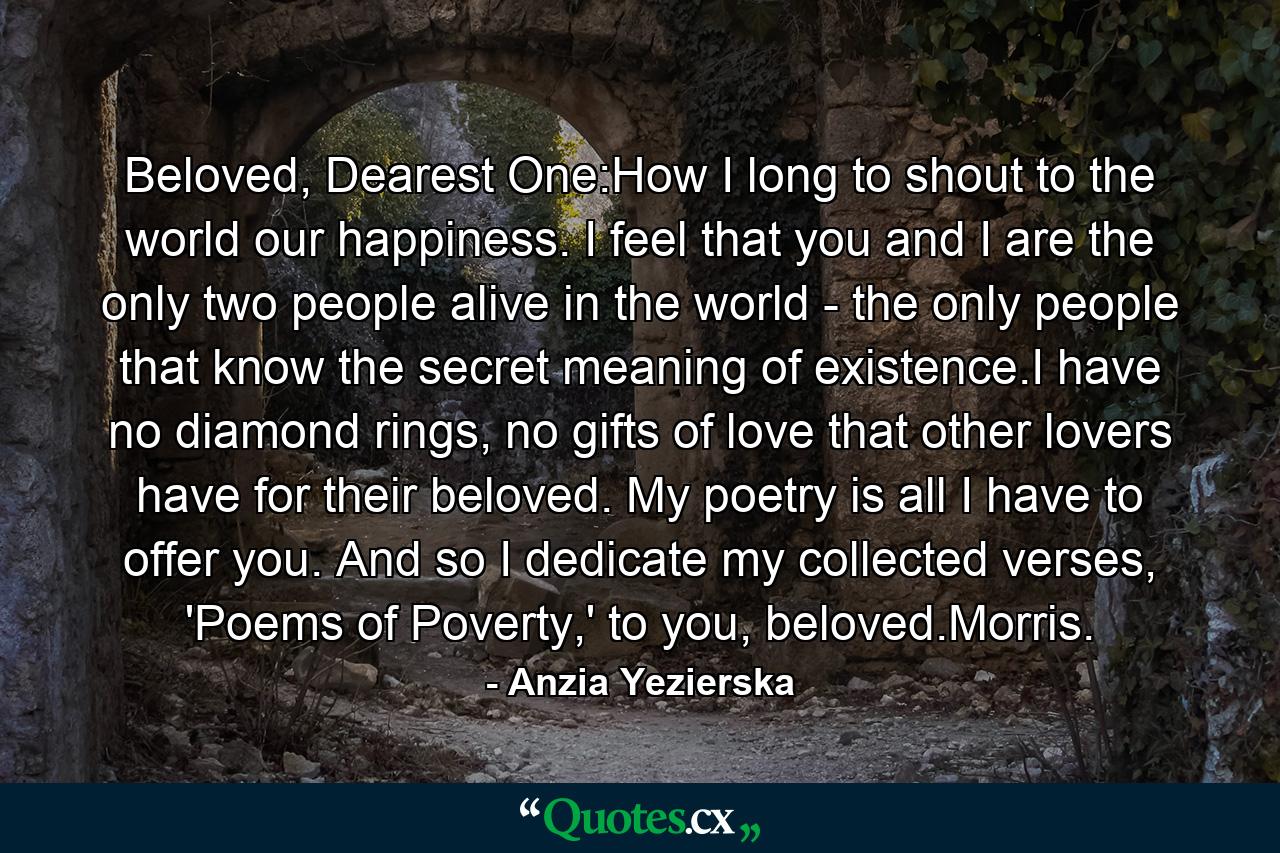 Beloved, Dearest One:How I long to shout to the world our happiness. I feel that you and I are the only two people alive in the world - the only people that know the secret meaning of existence.I have no diamond rings, no gifts of love that other lovers have for their beloved. My poetry is all I have to offer you. And so I dedicate my collected verses, 'Poems of Poverty,' to you, beloved.Morris. - Quote by Anzia Yezierska