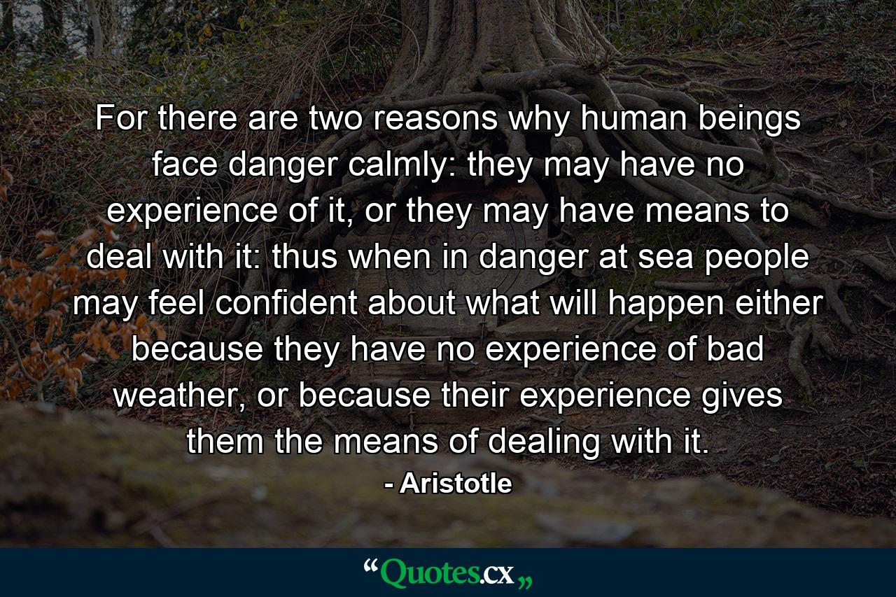 For there are two reasons why human beings face danger calmly: they may have no experience of it, or they may have means to deal with it: thus when in danger at sea people may feel confident about what will happen either because they have no experience of bad weather, or because their experience gives them the means of dealing with it. - Quote by Aristotle