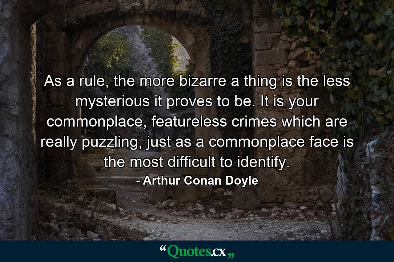 As a rule, the more bizarre a thing is the less mysterious it proves to be. It is your commonplace, featureless crimes which are really puzzling, just as a commonplace face is the most difficult to identify. - Quote by Arthur Conan Doyle