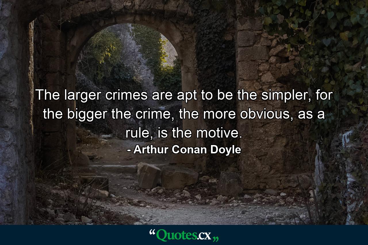 The larger crimes are apt to be the simpler, for the bigger the crime, the more obvious, as a rule, is the motive. - Quote by Arthur Conan Doyle