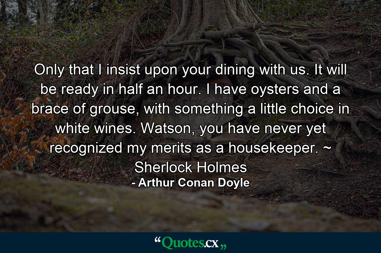 Only that I insist upon your dining with us. It will be ready in half an hour. I have oysters and a brace of grouse, with something a little choice in white wines. Watson, you have never yet recognized my merits as a housekeeper. ~ Sherlock Holmes - Quote by Arthur Conan Doyle