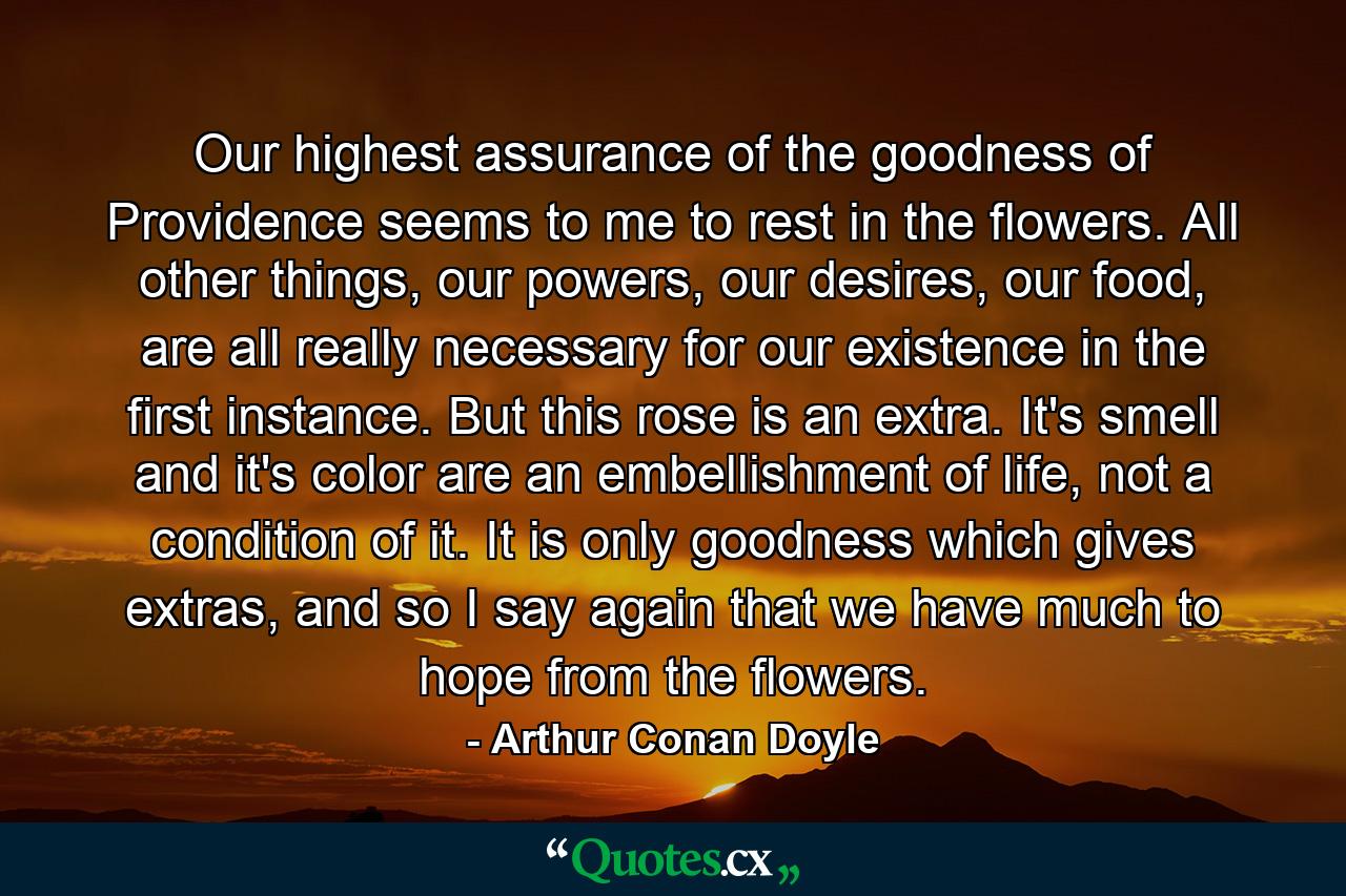 Our highest assurance of the goodness of Providence seems to me to rest in the flowers. All other things, our powers, our desires, our food, are all really necessary for our existence in the first instance. But this rose is an extra. It's smell and it's color are an embellishment of life, not a condition of it. It is only goodness which gives extras, and so I say again that we have much to hope from the flowers. - Quote by Arthur Conan Doyle