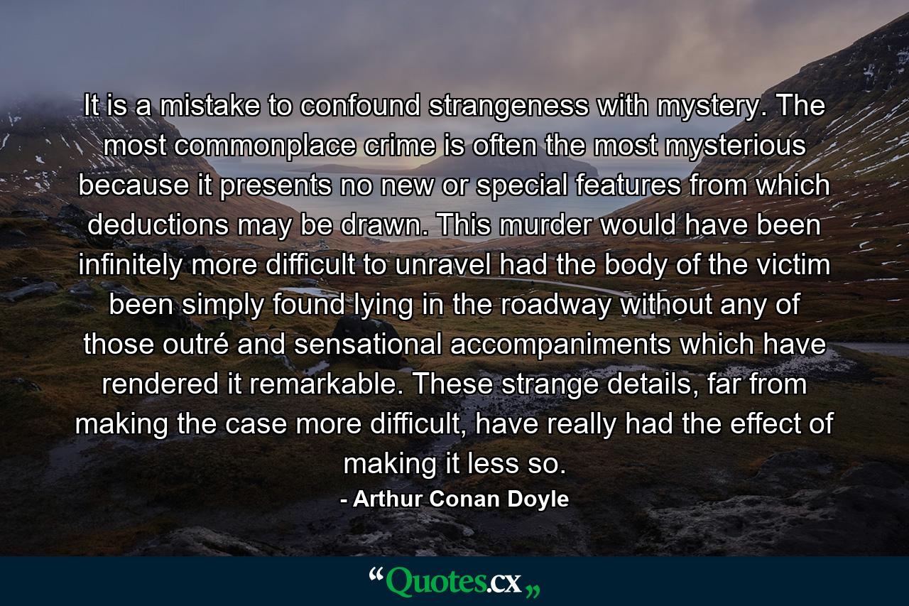 It is a mistake to confound strangeness with mystery. The most commonplace crime is often the most mysterious because it presents no new or special features from which deductions may be drawn. This murder would have been infinitely more difficult to unravel had the body of the victim been simply found lying in the roadway without any of those outré and sensational accompaniments which have rendered it remarkable. These strange details, far from making the case more difficult, have really had the effect of making it less so. - Quote by Arthur Conan Doyle