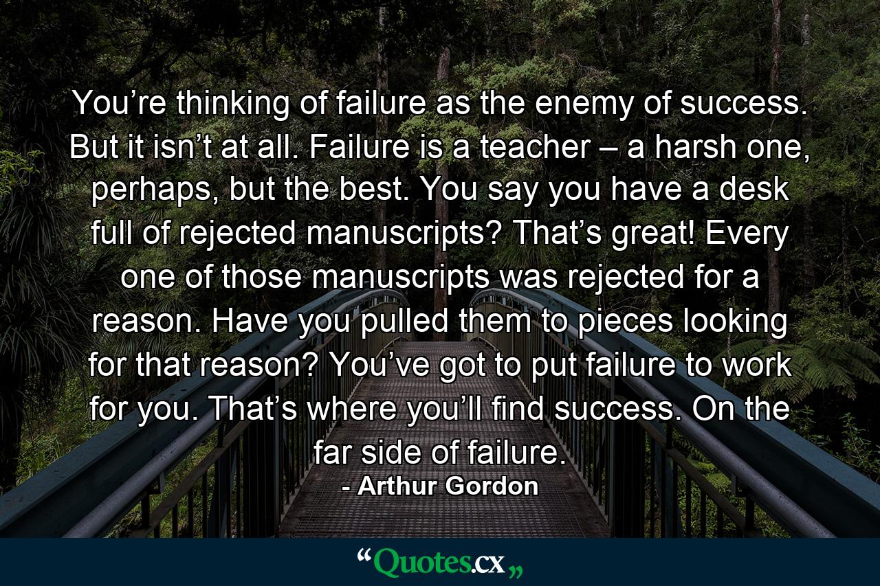 You’re thinking of failure as the enemy of success. But it isn’t at all. Failure is a teacher – a harsh one, perhaps, but the best. You say you have a desk full of rejected manuscripts? That’s great! Every one of those manuscripts was rejected for a reason. Have you pulled them to pieces looking for that reason? You’ve got to put failure to work for you. That’s where you’ll find success. On the far side of failure. - Quote by Arthur Gordon