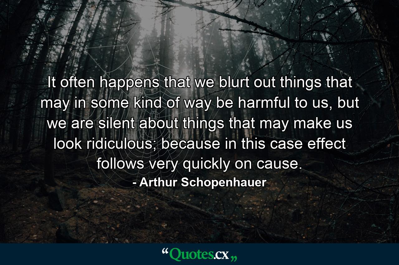 It often happens that we blurt out things that may in some kind of way be harmful to us, but we are silent about things that may make us look ridiculous; because in this case effect follows very quickly on cause. - Quote by Arthur Schopenhauer