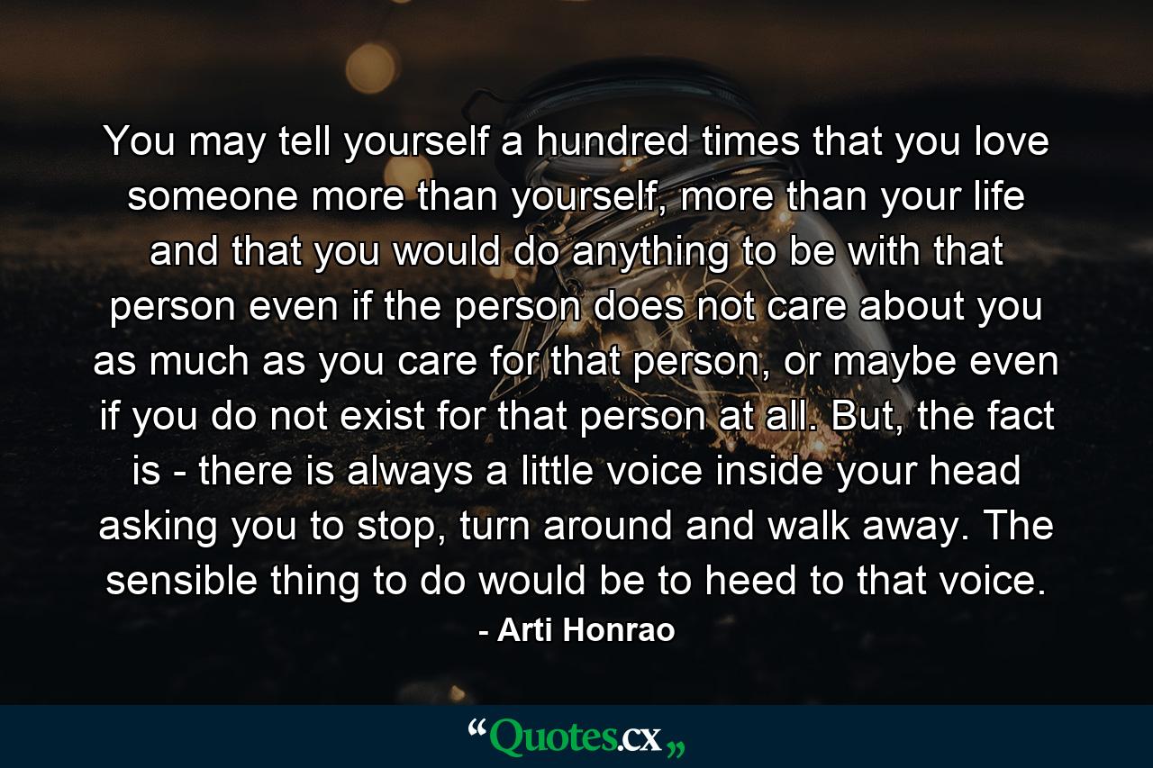 You may tell yourself a hundred times that you love someone more than yourself, more than your life and that you would do anything to be with that person even if the person does not care about you as much as you care for that person, or maybe even if you do not exist for that person at all. But, the fact is - there is always a little voice inside your head asking you to stop, turn around and walk away. The sensible thing to do would be to heed to that voice. - Quote by Arti Honrao