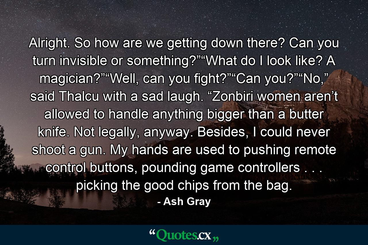 Alright. So how are we getting down there? Can you turn invisible or something?”“What do I look like? A magician?”“Well, can you fight?”“Can you?”“No,” said Thalcu with a sad laugh. “Zonbiri women aren’t allowed to handle anything bigger than a butter knife. Not legally, anyway. Besides, I could never shoot a gun. My hands are used to pushing remote control buttons, pounding game controllers . . . picking the good chips from the bag. - Quote by Ash Gray