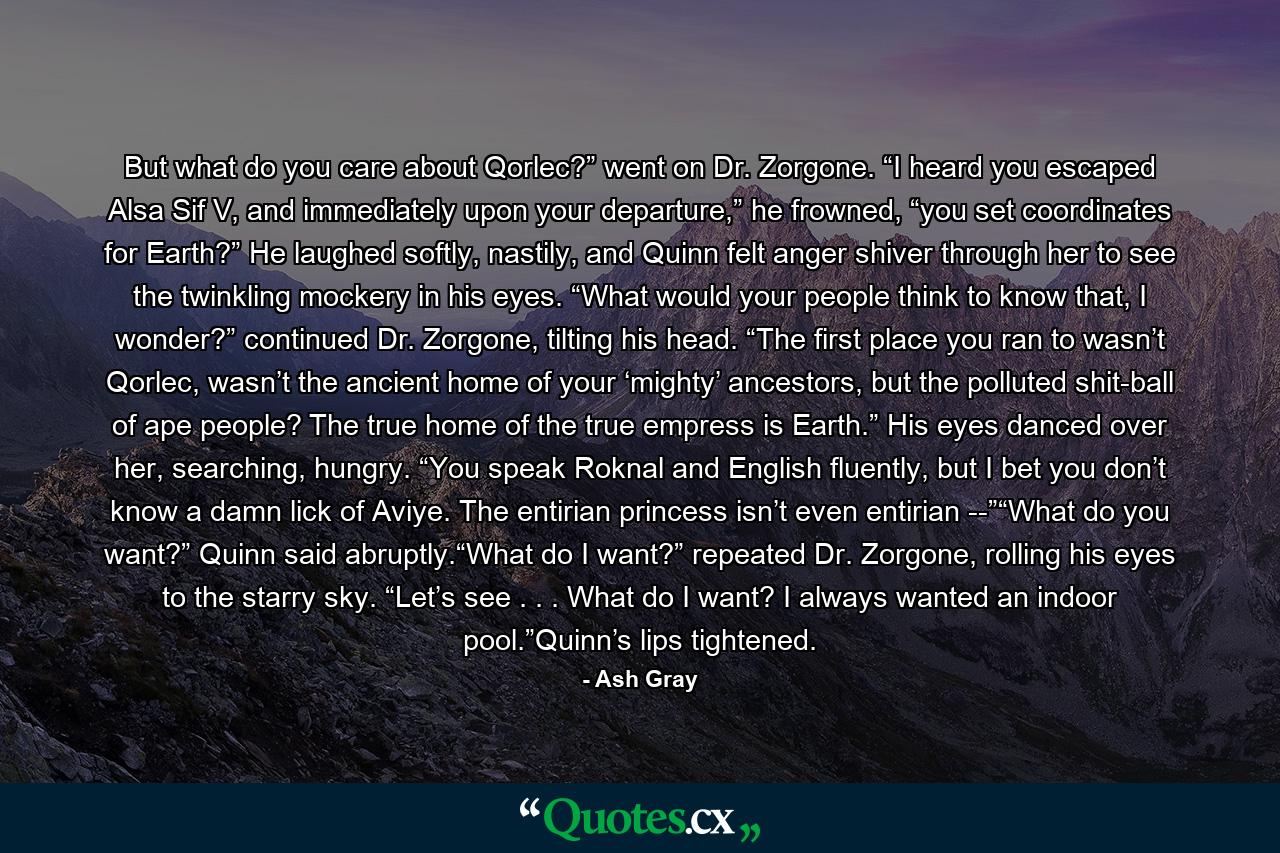 But what do you care about Qorlec?” went on Dr. Zorgone. “I heard you escaped Alsa Sif V, and immediately upon your departure,” he frowned, “you set coordinates for Earth?” He laughed softly, nastily, and Quinn felt anger shiver through her to see the twinkling mockery in his eyes. “What would your people think to know that, I wonder?” continued Dr. Zorgone, tilting his head. “The first place you ran to wasn’t Qorlec, wasn’t the ancient home of your ‘mighty’ ancestors, but the polluted shit-ball of ape people? The true home of the true empress is Earth.” His eyes danced over her, searching, hungry. “You speak Roknal and English fluently, but I bet you don’t know a damn lick of Aviye. The entirian princess isn’t even entirian --”“What do you want?” Quinn said abruptly.“What do I want?” repeated Dr. Zorgone, rolling his eyes to the starry sky. “Let’s see . . . What do I want? I always wanted an indoor pool.”Quinn’s lips tightened. - Quote by Ash Gray