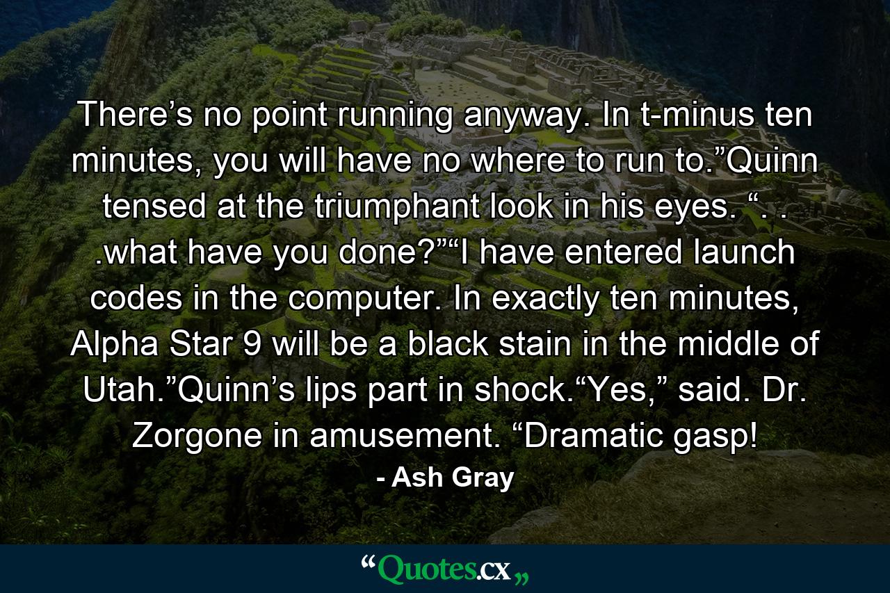 There’s no point running anyway. In t-minus ten minutes, you will have no where to run to.”Quinn tensed at the triumphant look in his eyes. “. . .what have you done?”“I have entered launch codes in the computer. In exactly ten minutes, Alpha Star 9 will be a black stain in the middle of Utah.”Quinn’s lips part in shock.“Yes,” said. Dr. Zorgone in amusement. “Dramatic gasp! - Quote by Ash Gray