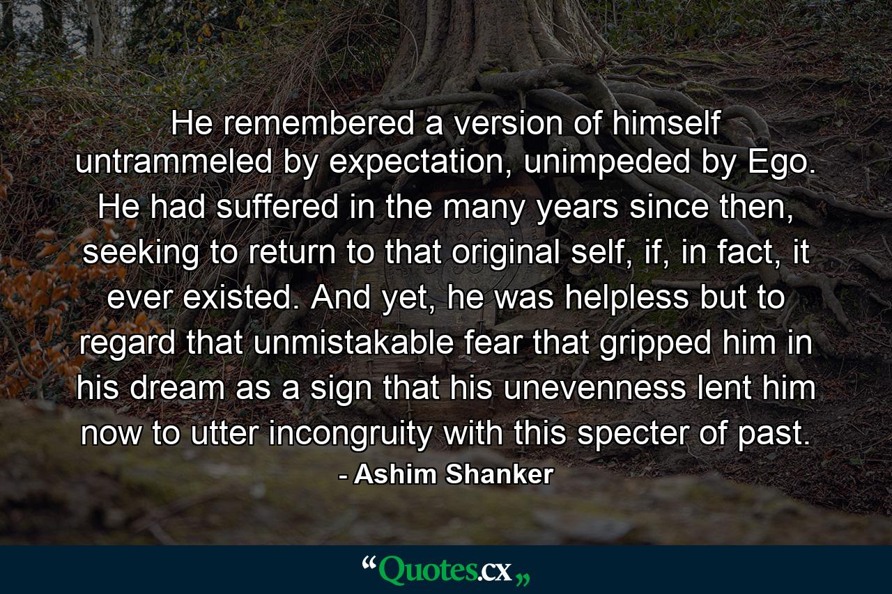 He remembered a version of himself untrammeled by expectation, unimpeded by Ego. He had suffered in the many years since then, seeking to return to that original self, if, in fact, it ever existed. And yet, he was helpless but to regard that unmistakable fear that gripped him in his dream as a sign that his unevenness lent him now to utter incongruity with this specter of past. - Quote by Ashim Shanker