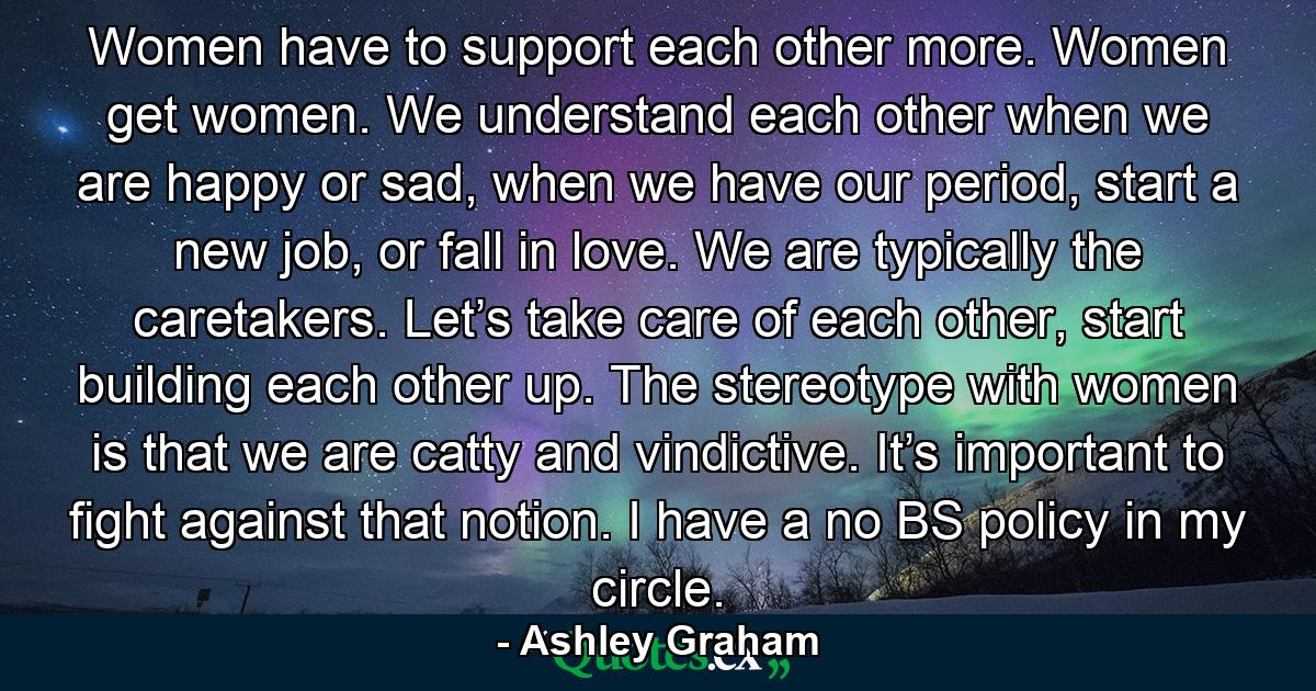 Women have to support each other more. Women get women. We understand each other when we are happy or sad, when we have our period, start a new job, or fall in love. We are typically the caretakers. Let’s take care of each other, start building each other up. The stereotype with women is that we are catty and vindictive. It’s important to fight against that notion. I have a no BS policy in my circle. - Quote by Ashley Graham