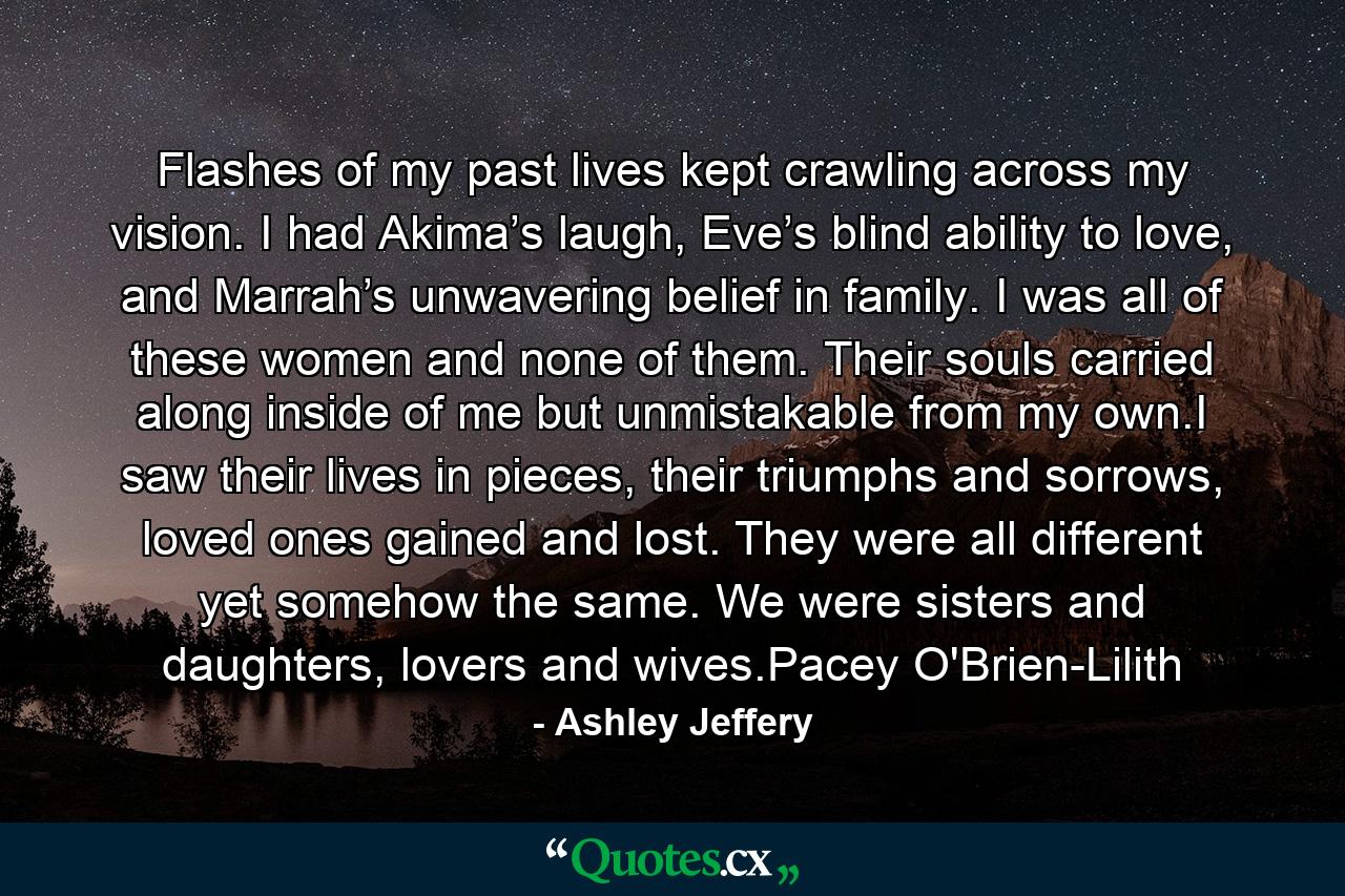 Flashes of my past lives kept crawling across my vision. I had Akima’s laugh, Eve’s blind ability to love, and Marrah’s unwavering belief in family. I was all of these women and none of them. Their souls carried along inside of me but unmistakable from my own.I saw their lives in pieces, their triumphs and sorrows, loved ones gained and lost. They were all different yet somehow the same. We were sisters and daughters, lovers and wives.Pacey O'Brien-Lilith - Quote by Ashley Jeffery