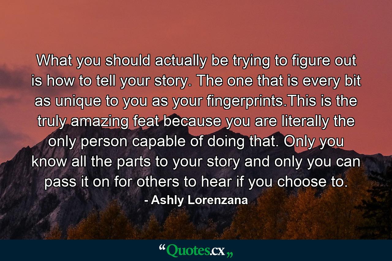 What you should actually be trying to figure out is how to tell your story. The one that is every bit as unique to you as your fingerprints.This is the truly amazing feat because you are literally the only person capable of doing that. Only you know all the parts to your story and only you can pass it on for others to hear if you choose to. - Quote by Ashly Lorenzana