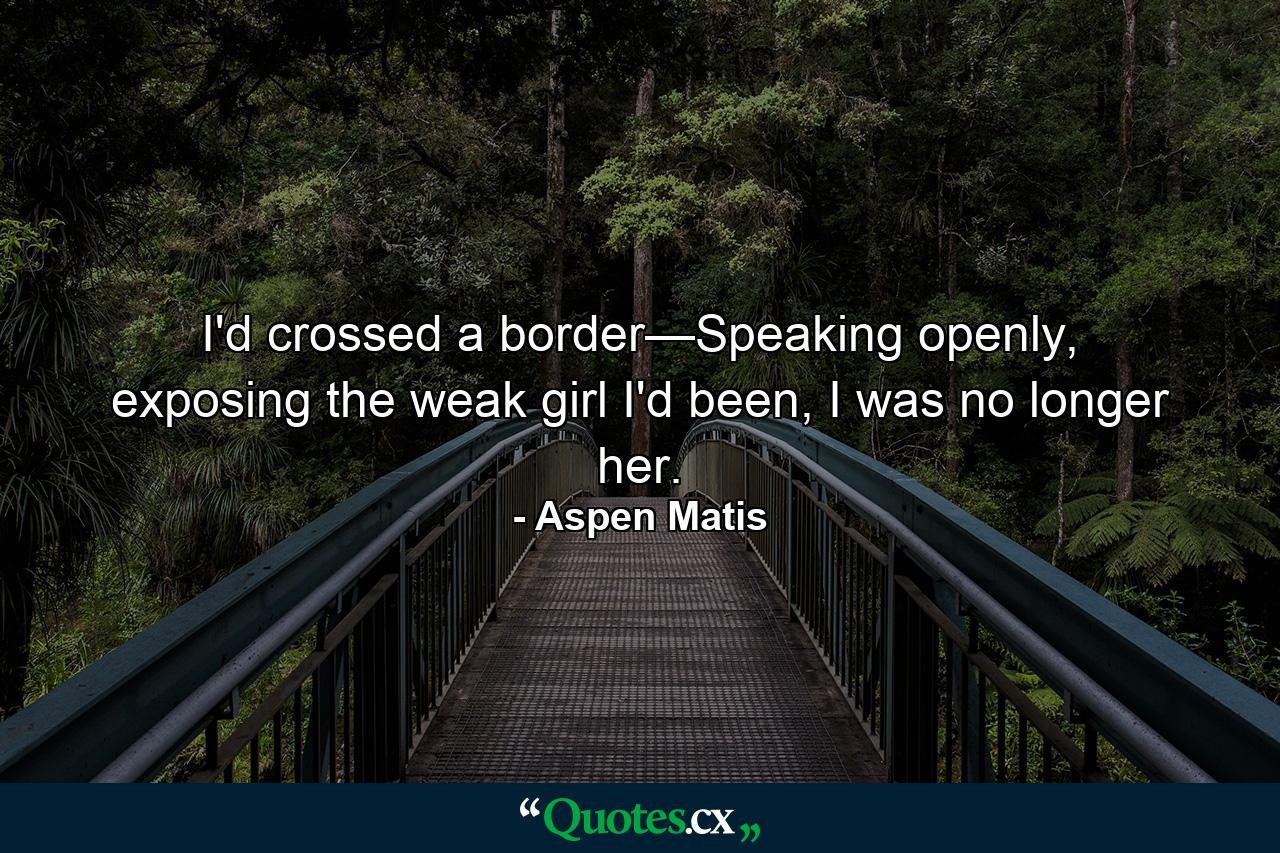 I'd crossed a border—Speaking openly, exposing the weak girl I'd been, I was no longer her. - Quote by Aspen Matis