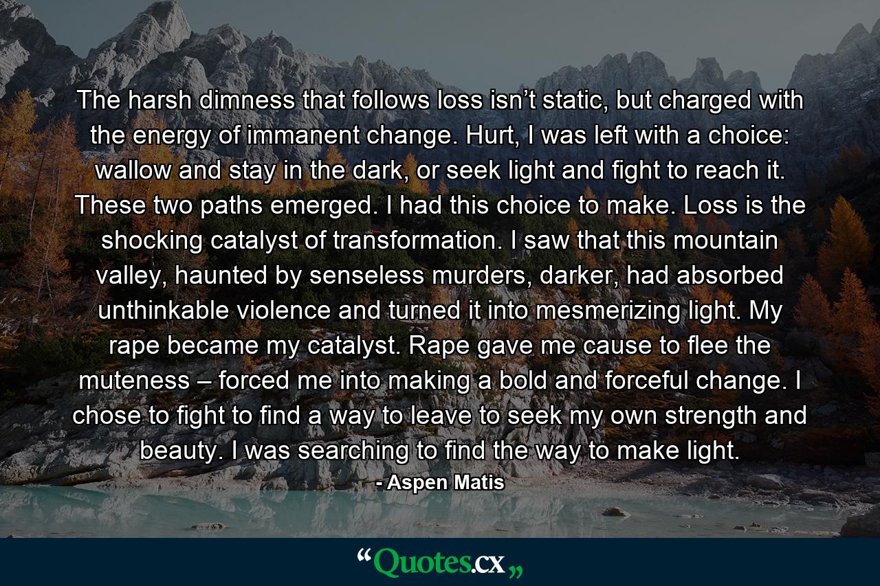 The harsh dimness that follows loss isn’t static, but charged with the energy of immanent change. Hurt, I was left with a choice: wallow and stay in the dark, or seek light and fight to reach it. These two paths emerged. I had this choice to make. Loss is the shocking catalyst of transformation. I saw that this mountain valley, haunted by senseless murders, darker, had absorbed unthinkable violence and turned it into mesmerizing light. My rape became my catalyst. Rape gave me cause to flee the muteness – forced me into making a bold and forceful change. I chose to fight to find a way to leave to seek my own strength and beauty. I was searching to find the way to make light. - Quote by Aspen Matis