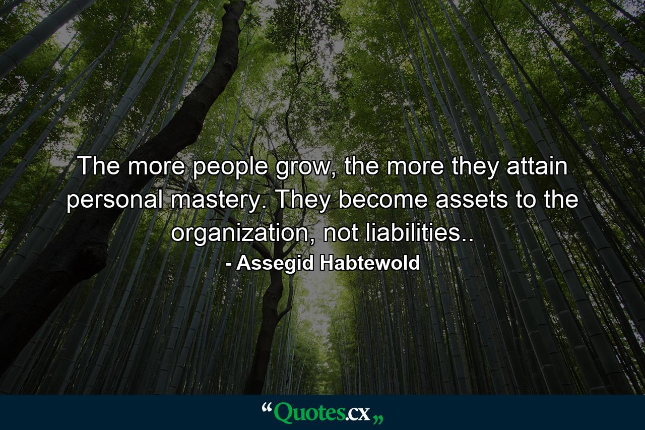 The more people grow, the more they attain personal mastery. They become assets to the organization, not liabilities.. - Quote by Assegid Habtewold