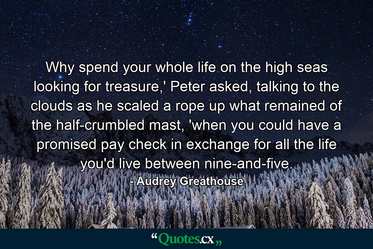 Why spend your whole life on the high seas looking for treasure,' Peter asked, talking to the clouds as he scaled a rope up what remained of the half-crumbled mast, 'when you could have a promised pay check in exchange for all the life you'd live between nine-and-five. - Quote by Audrey Greathouse