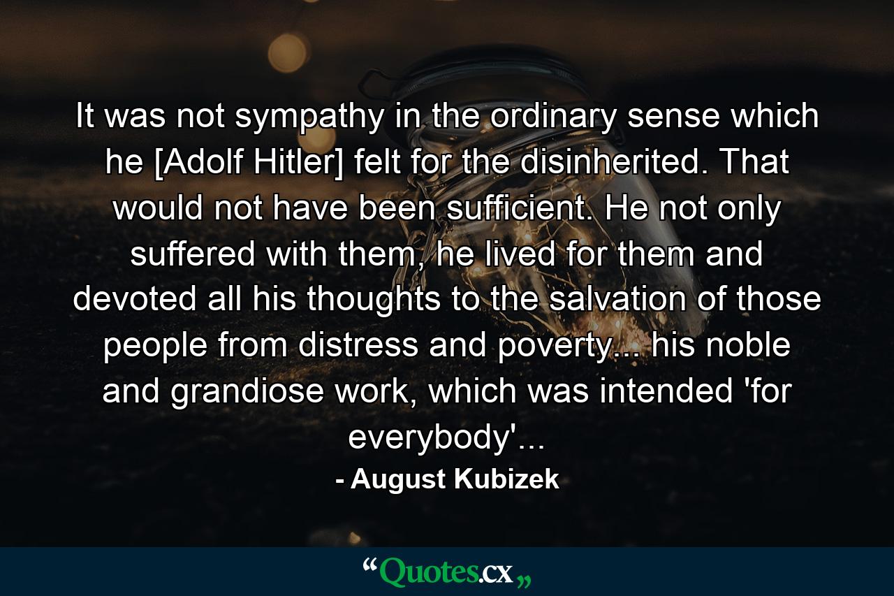 It was not sympathy in the ordinary sense which he [Adolf Hitler] felt for the disinherited. That would not have been sufficient. He not only suffered with them, he lived for them and devoted all his thoughts to the salvation of those people from distress and poverty... his noble and grandiose work, which was intended 'for everybody'... - Quote by August Kubizek