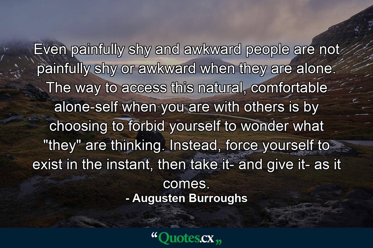 Even painfully shy and awkward people are not painfully shy or awkward when they are alone. The way to access this natural, comfortable alone-self when you are with others is by choosing to forbid yourself to wonder what 