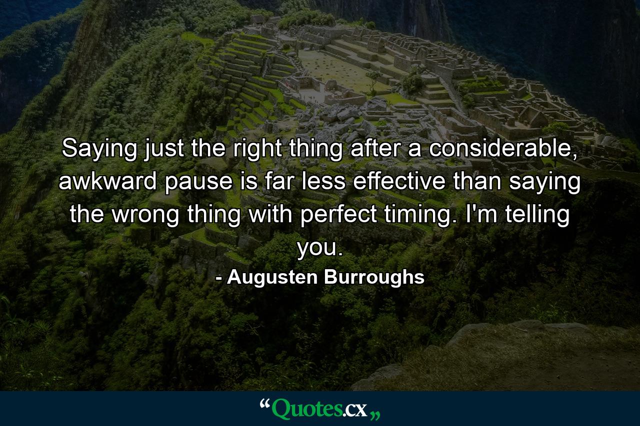 Saying just the right thing after a considerable, awkward pause is far less effective than saying the wrong thing with perfect timing. I'm telling you. - Quote by Augusten Burroughs