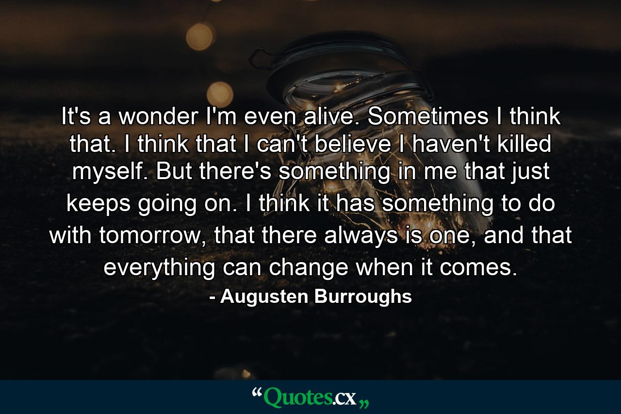 It's a wonder I'm even alive. Sometimes I think that. I think that I can't believe I haven't killed myself. But there's something in me that just keeps going on. I think it has something to do with tomorrow, that there always is one, and that everything can change when it comes. - Quote by Augusten Burroughs