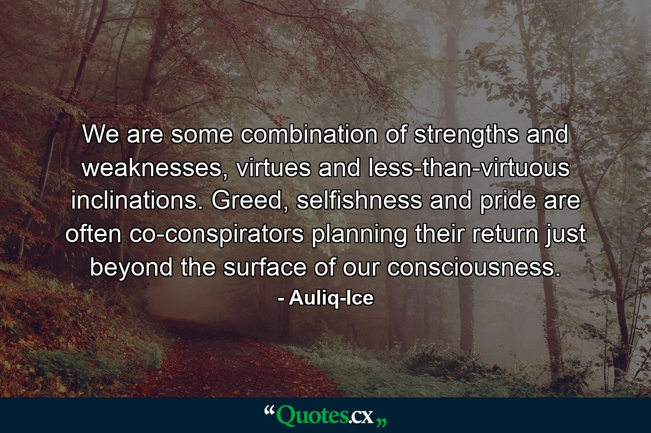 We are some combination of strengths and weaknesses, virtues and less-than-virtuous inclinations. Greed, selfishness and pride are often co-conspirators planning their return just beyond the surface of our consciousness. - Quote by Auliq-Ice