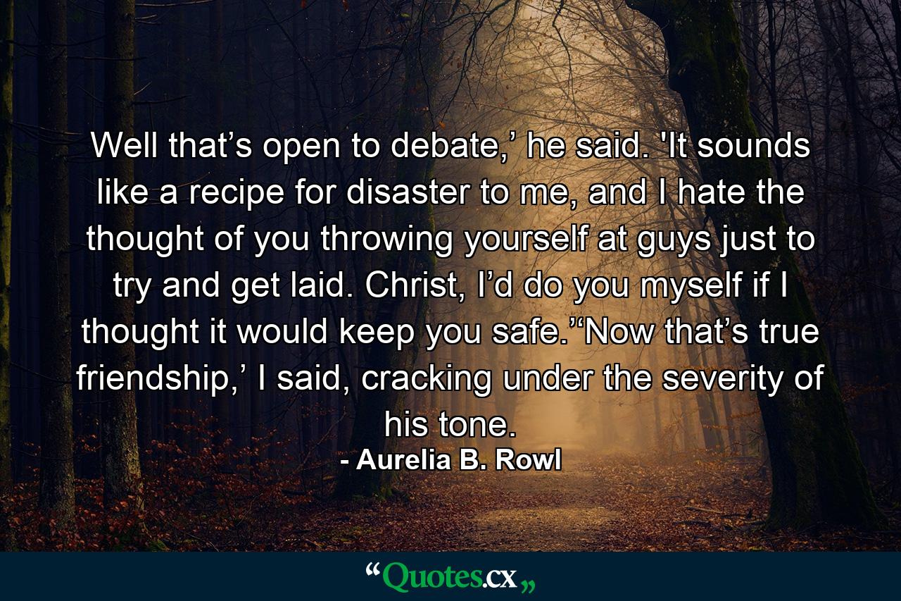 Well that’s open to debate,’ he said. 'It sounds like a recipe for disaster to me, and I hate the thought of you throwing yourself at guys just to try and get laid. Christ, I’d do you myself if I thought it would keep you safe.’‘Now that’s true friendship,’ I said, cracking under the severity of his tone. - Quote by Aurelia B. Rowl